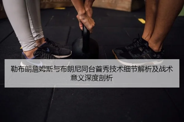 勒布朗詹姆斯与布朗尼同台首秀技术细节解析及战术意义深度剖析